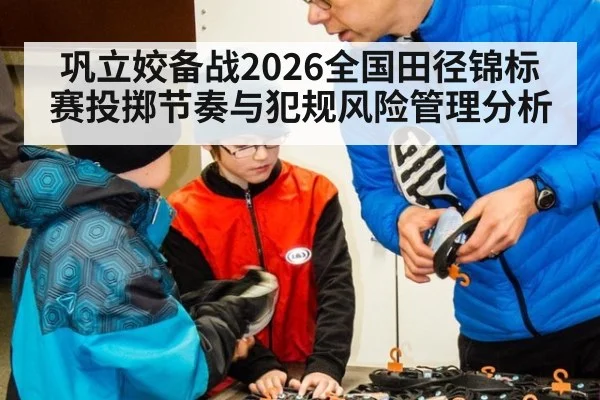 巩立姣备战2026全国田径锦标赛投掷节奏与犯规风险管理分析