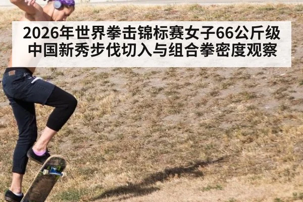 2026年世界拳击锦标赛女子66公斤级 中国新秀步伐切入与组合拳密度观察